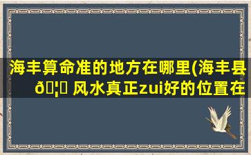 海丰算命准的地方在哪里(海丰县 🦉 风水真正zui
好的位置在哪)